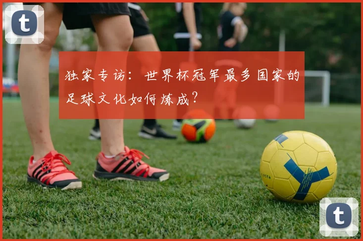 独家专访：世界杯冠军最多国家的足球文化如何炼成？