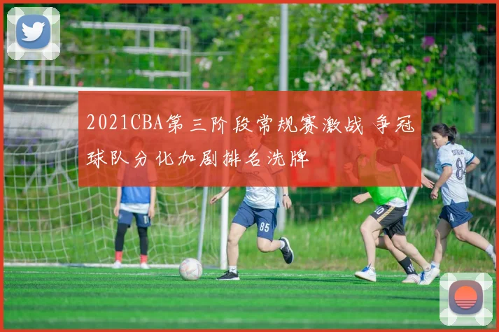 2021CBA第三阶段常规赛激战 争冠球队分化加剧排名洗牌