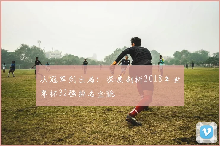 从冠军到出局：深度剖析2018年世界杯32强排名全貌