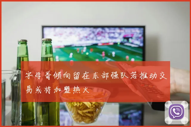 字母哥倾向留在东部强队若推动交易或将加盟热火