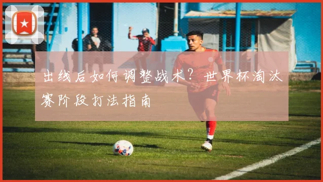 出线后如何调整战术？世界杯淘汰赛阶段打法指南