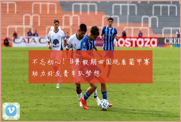 不忘初心！B费假期回国观看葡甲赛助力好友青年队梦想