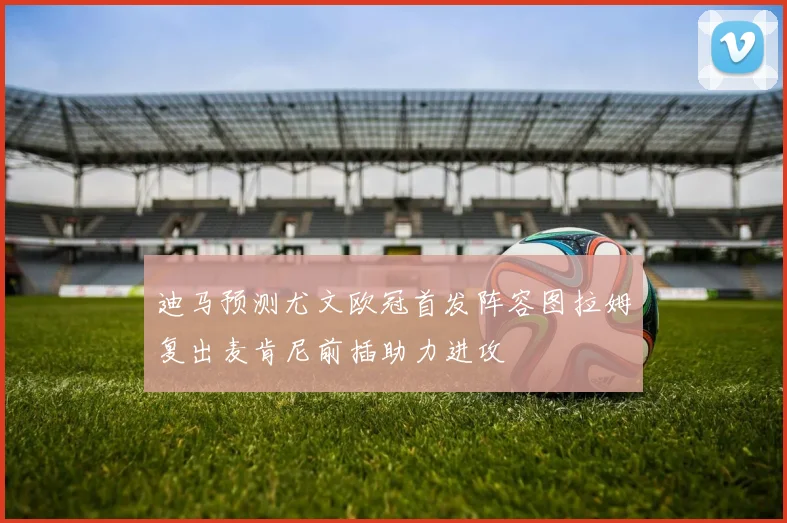 迪马预测尤文欧冠首发阵容图拉姆复出麦肯尼前插助力进攻