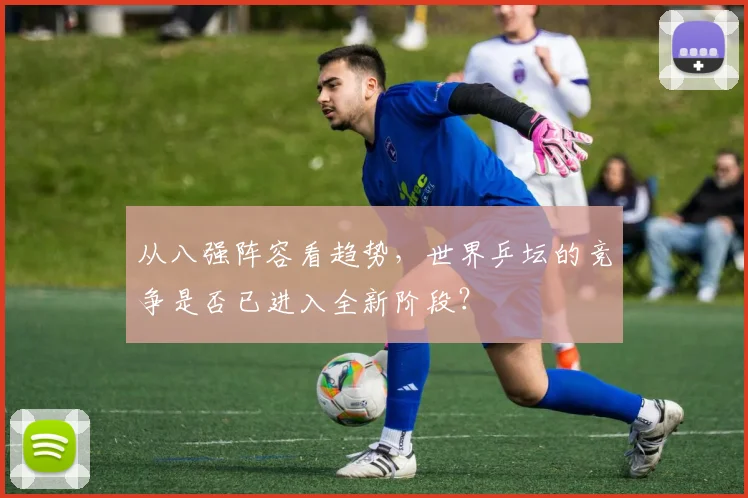 从八强阵容看趋势，世界乒坛的竞争是否已进入全新阶段？