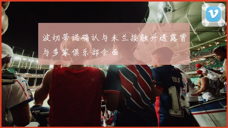 波切蒂诺确认与米兰接触并透露曾与多家俱乐部会面